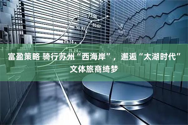 富盈策略 骑行苏州“西海岸”，邂逅“太湖时代”文体旅商绮梦