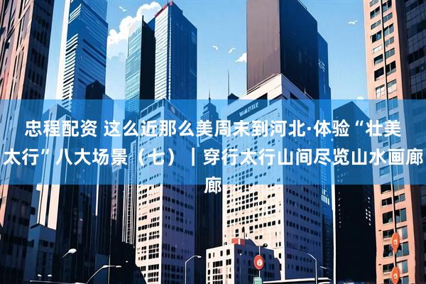 忠程配资 这么近那么美周末到河北·体验“壮美太行”八大场景（七）｜穿行太行山间尽览山水画廊