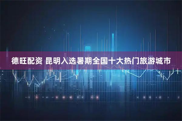 德旺配资 昆明入选暑期全国十大热门旅游城市