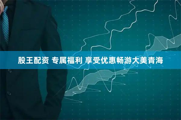 股王配资 专属福利 享受优惠畅游大美青海