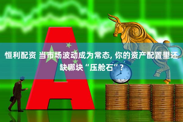 恒利配资 当市场波动成为常态, 你的资产配置里还缺哪块“压舱石”?