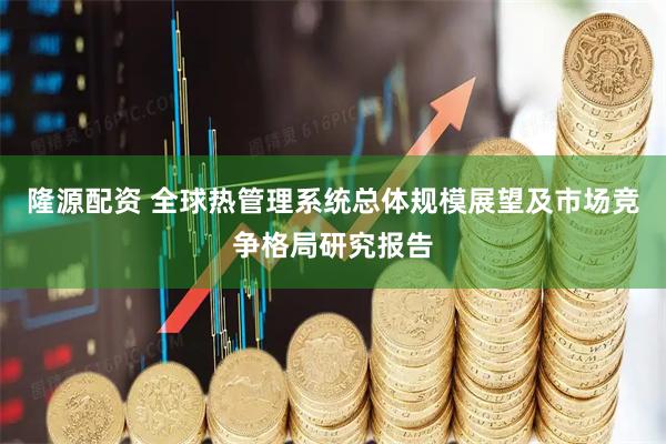 隆源配资 全球热管理系统总体规模展望及市场竞争格局研究报告
