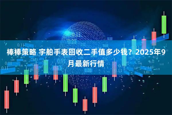 棒棒策略 宇舶手表回收二手值多少钱？2025年9月最新行情