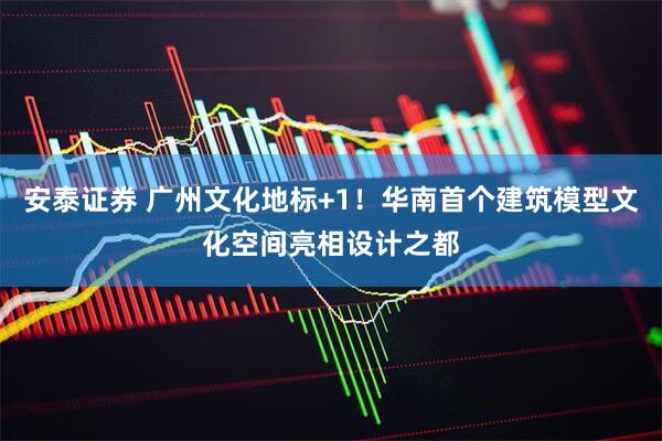 安泰证券 广州文化地标+1！华南首个建筑模型文化空间亮相设计之都