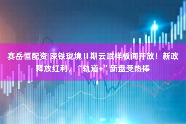 赛岳恒配资 深铁珑境Ⅱ期云赋样板间开放！新政释放红利，“轨道+”新盘受热捧