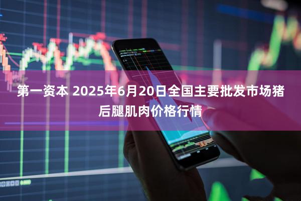 第一资本 2025年6月20日全国主要批发市场猪后腿肌肉价格行情