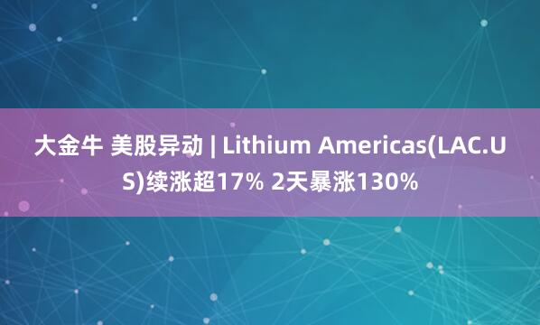 大金牛 美股异动 | Lithium Americas(LAC.US)续涨超17% 2天暴涨130%