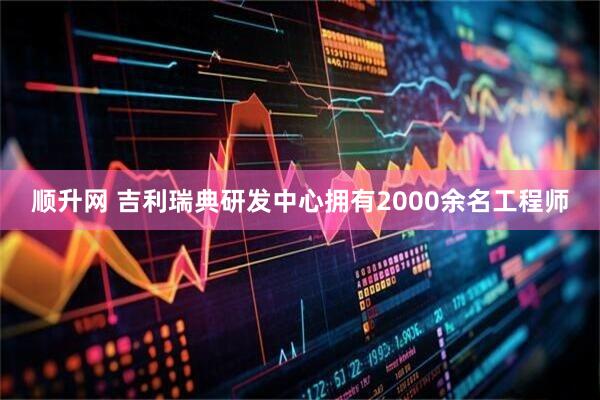 顺升网 吉利瑞典研发中心拥有2000余名工程师