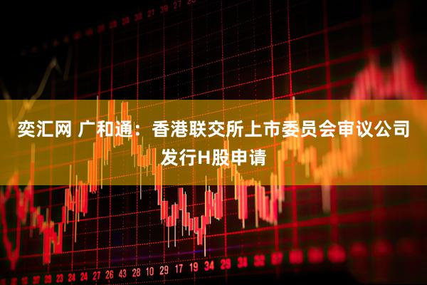 奕汇网 广和通：香港联交所上市委员会审议公司发行H股申请