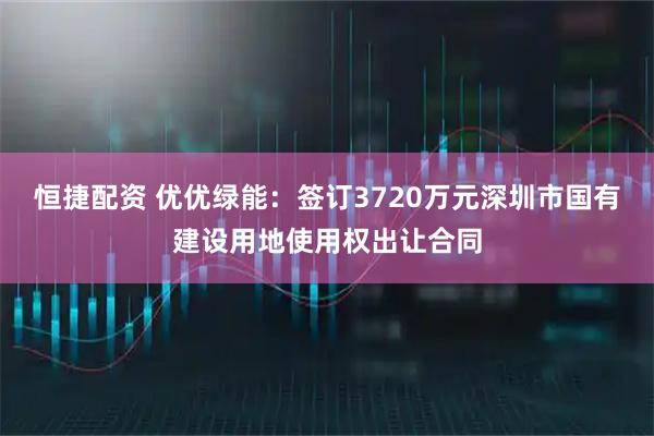恒捷配资 优优绿能：签订3720万元深圳市国有建设用地使用权出让合同