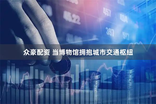 众豪配资 当博物馆拥抱城市交通枢纽