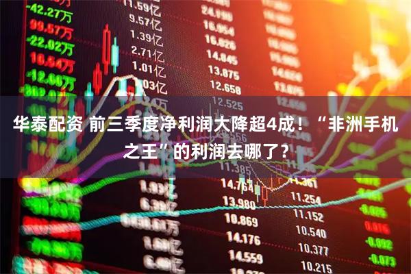 华泰配资 前三季度净利润大降超4成！“非洲手机之王”的利润去哪了？