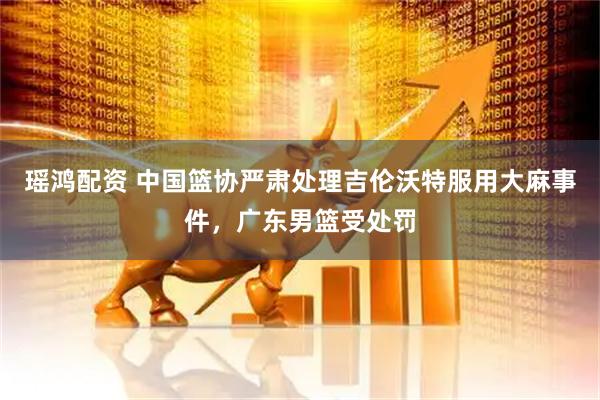 瑶鸿配资 中国篮协严肃处理吉伦沃特服用大麻事件，广东男篮受处罚