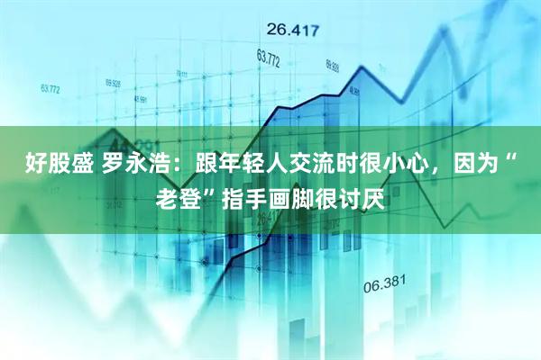 好股盛 罗永浩：跟年轻人交流时很小心，因为“老登”指手画脚很讨厌