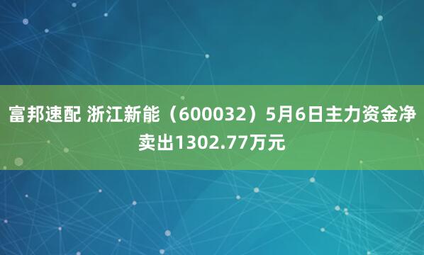 富邦速配 浙江新能（600032）5月6日主力资金净卖出1302.77万元