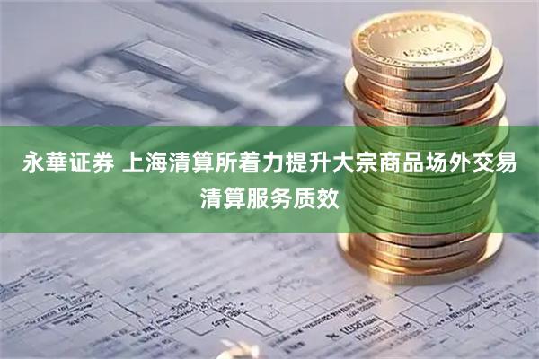 永華证券 上海清算所着力提升大宗商品场外交易清算服务质效
