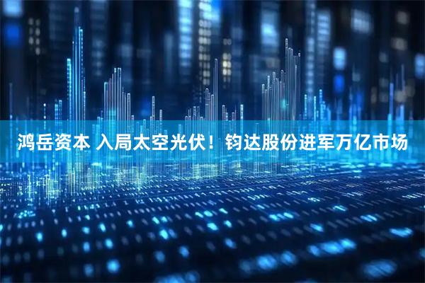 鸿岳资本 入局太空光伏！钧达股份进军万亿市场