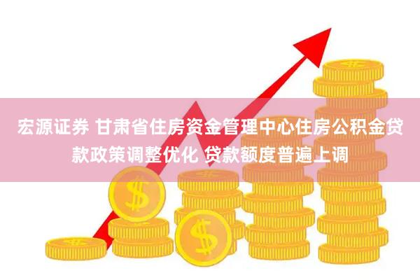 宏源证券 甘肃省住房资金管理中心住房公积金贷款政策调整优化 贷款额度普遍上调