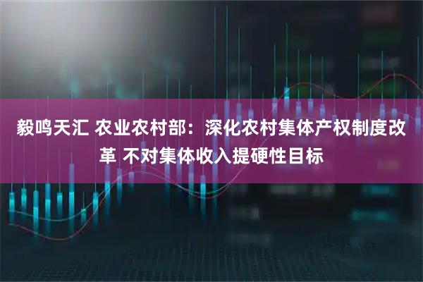毅鸣天汇 农业农村部:深化农村集体产权制度改革 不对集体收入提硬性目标