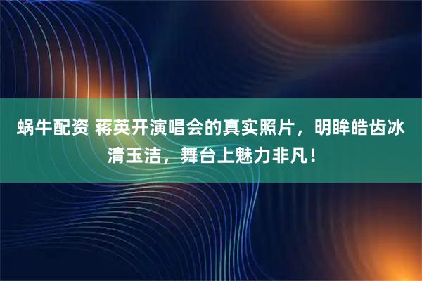 蜗牛配资 蒋英开演唱会的真实照片，明眸皓齿冰清玉洁，舞台上魅力非凡！