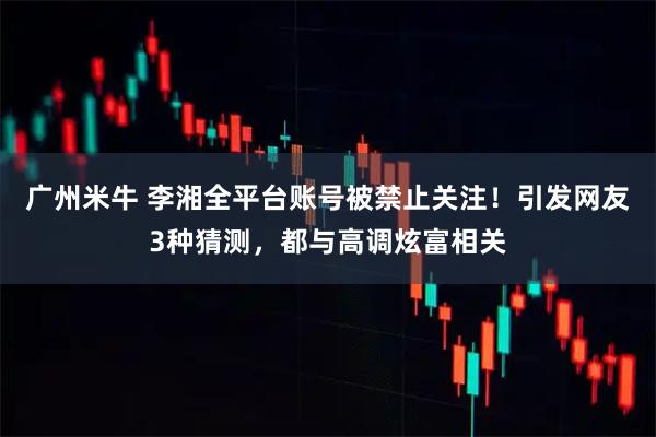 广州米牛 李湘全平台账号被禁止关注！引发网友3种猜测，都与高调炫富相关