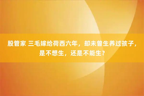 股管家 三毛嫁给荷西六年，却未曾生养过孩子，是不想生，还是不能生？