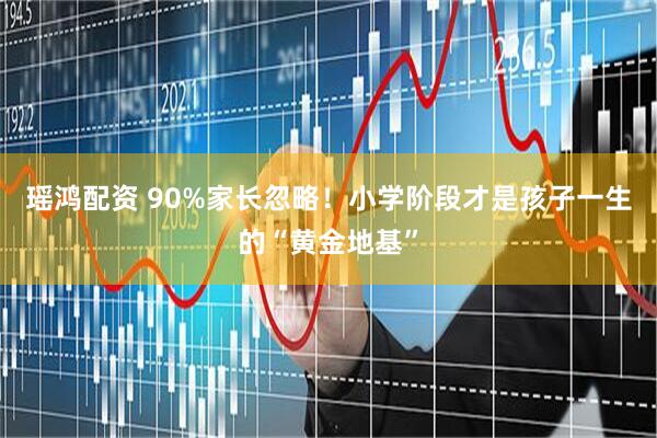 瑶鸿配资 90%家长忽略！小学阶段才是孩子一生的“黄金地基”