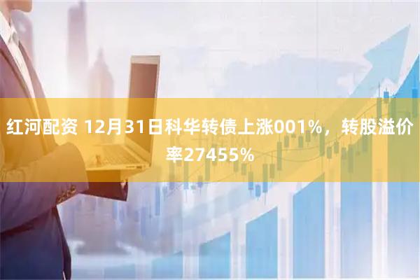 红河配资 12月31日科华转债上涨001%，转股溢价率27455%