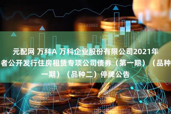 元配网 万科A 万科企业股份有限公司2021年面向合格投资者公开发行住房租赁专项公司债券（第一期）（品种二）停牌公告