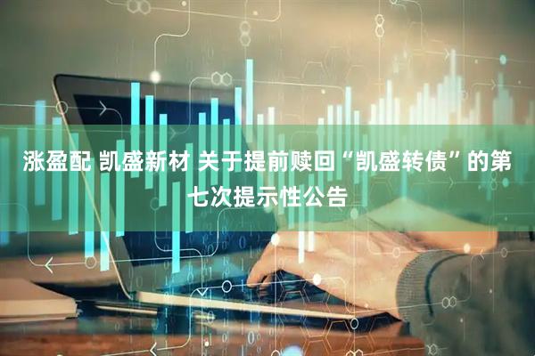 涨盈配 凯盛新材 关于提前赎回“凯盛转债”的第七次提示性公告
