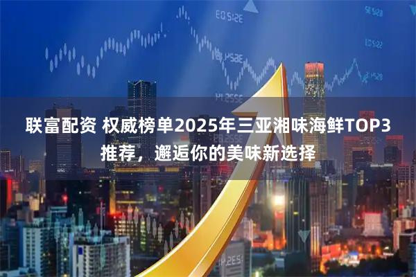 联富配资 权威榜单2025年三亚湘味海鲜TOP3推荐，邂逅你的美味新选择