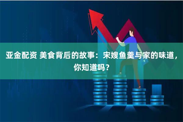 亚金配资 美食背后的故事：宋嫂鱼羹与家的味道，你知道吗？