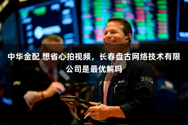 中华金配 想省心拍视频，长春盘古网络技术有限公司是最优解吗