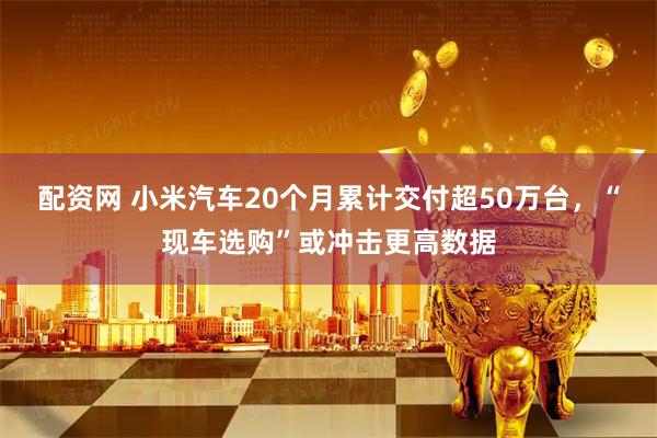 配资网 小米汽车20个月累计交付超50万台，“现车选购”或冲击更高数据