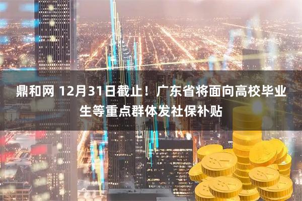 鼎和网 12月31日截止！广东省将面向高校毕业生等重点群体发社保补贴