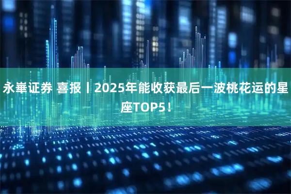 永崋证券 喜报丨2025年能收获最后一波桃花运的星座TOP5！