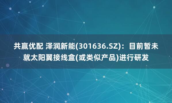 共赢优配 泽润新能(301636.SZ)：目前暂未就太阳翼接线盒(或类似产品)进行研发
