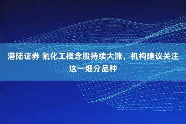 港陆证券 氟化工概念股持续大涨，机构建议关注这一细分品种