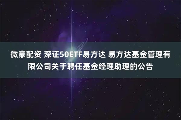 微豪配资 深证50ETF易方达 易方达基金管理有限公司关于聘任基金经理助理的公告