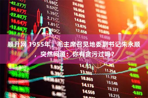 顺升网 1955年，毛主席召见地委副书记朱永顺，突然问道：你有贪污过吗？