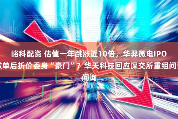 峪科配资 估值一年跳涨近10倍，华羿微电IPO撤单后折价委身“豪门”？华天科技回应深交所重组问询