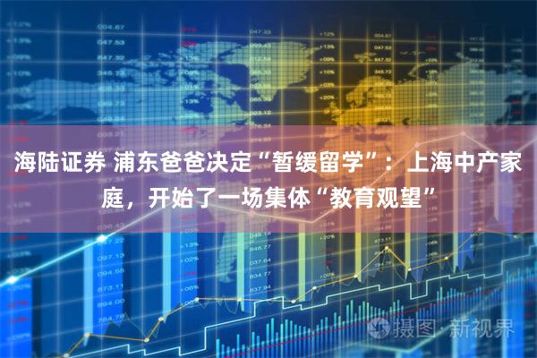 海陆证券 浦东爸爸决定“暂缓留学”：上海中产家庭，开始了一场集体“教育观望”