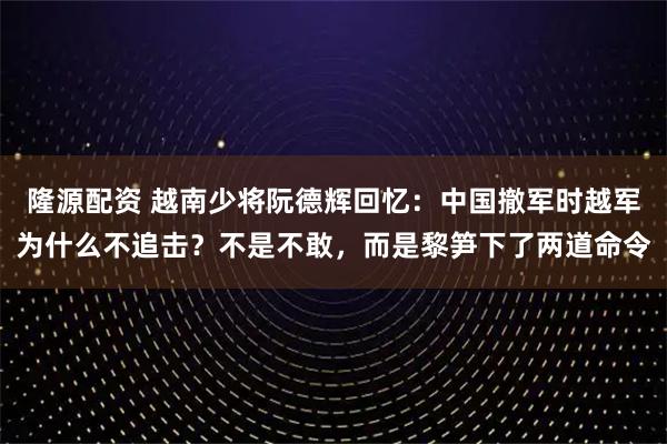 隆源配资 越南少将阮德辉回忆：中国撤军时越军为什么不追击？不是不敢，而是黎笋下了两道命令